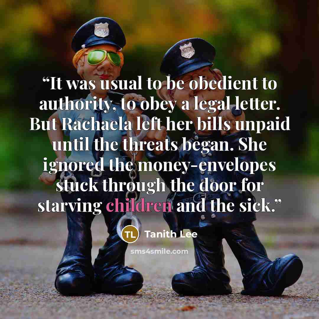“It was usual to be obedient to authority, to obey a legal letter. But Rachaela left her bills unpaid until the threats began. She ignored the money-envelopes stuck through the door for starving children and the sick.” quote by Tanith Lee
