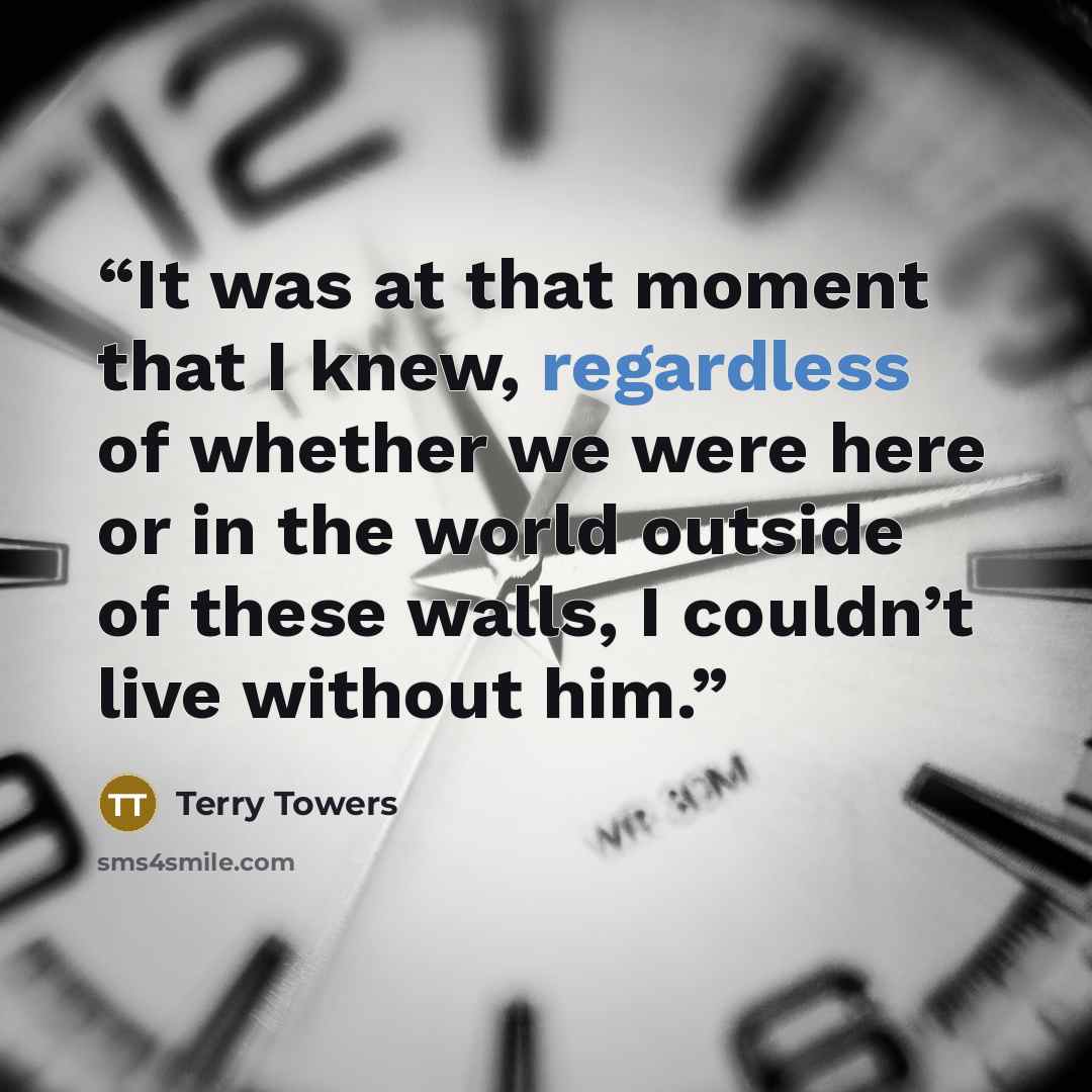 “It was at that moment that I knew, regardless of whether we were here or in the world outside of these walls, I couldn’t live without him.” quote by Terry Towers