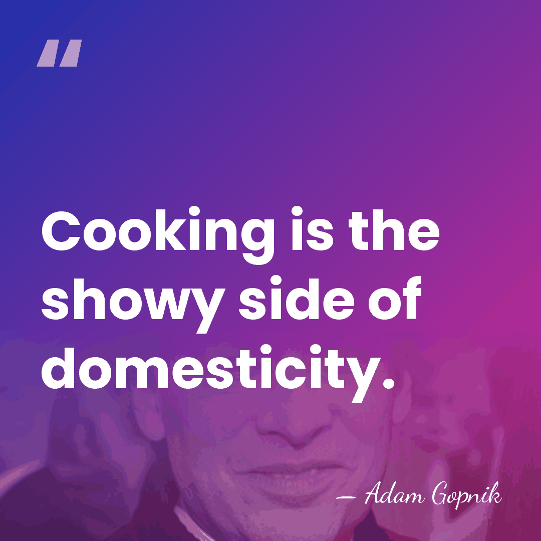 Cooking is the showy side of domesticity. - Adam Gopnik