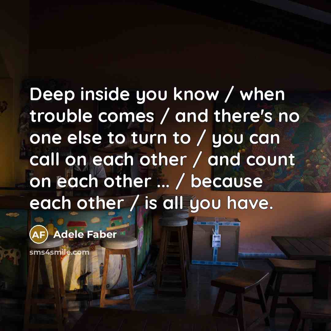 “Deep inside you know / when trouble comes / and there's no one else to turn to / you can call on each other / and count on each other ... / because each other / is all you have.” quote by Adele Faber