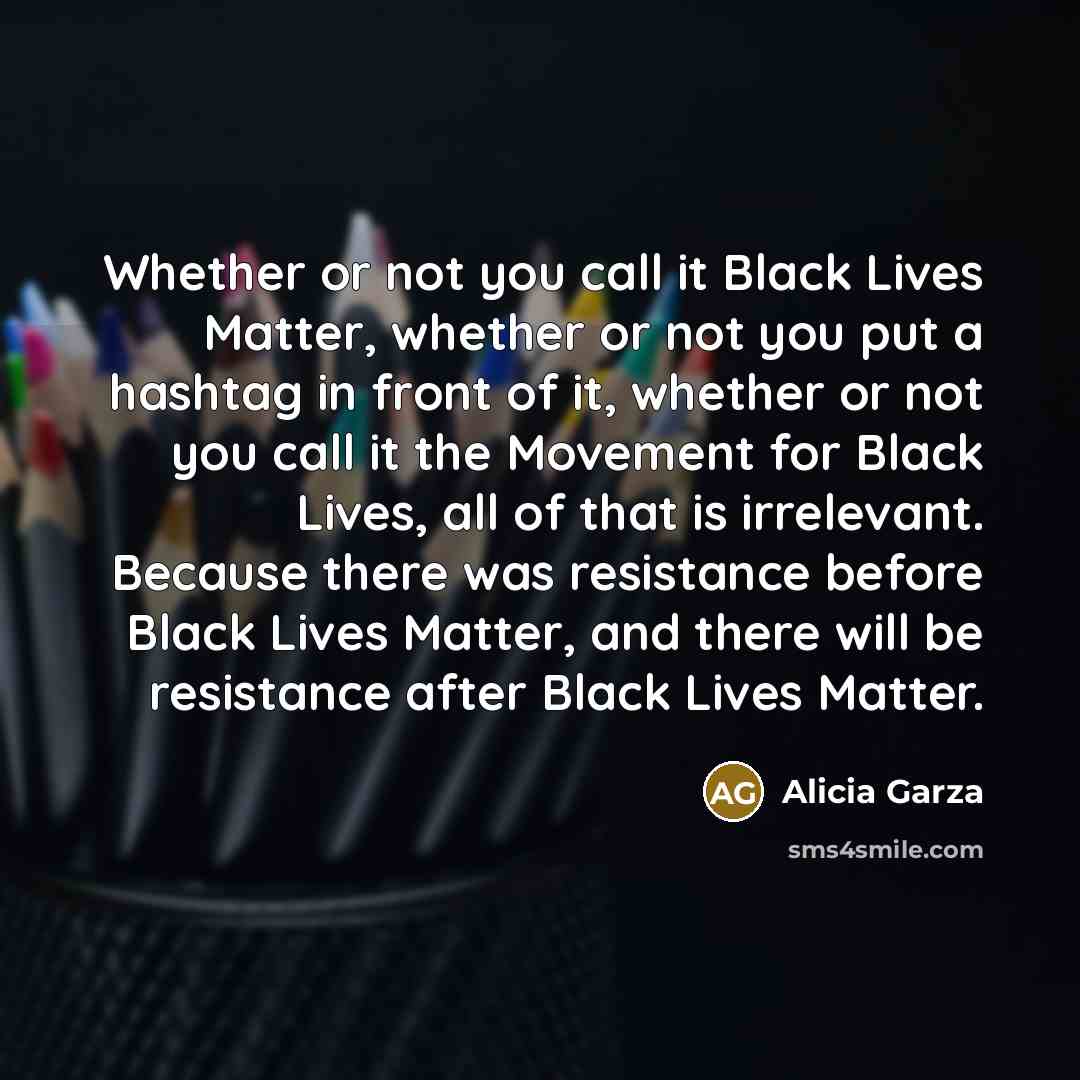 “Whether or not you call it Black Lives Matter, whether or not you put a hashtag in front of it, whether or not you call it the Movement for Black Lives, all of that is irrelevant. Because there was resistance before Black Lives Matter, and there will be resistance after Black Lives Matter.” quote by Alicia Garza