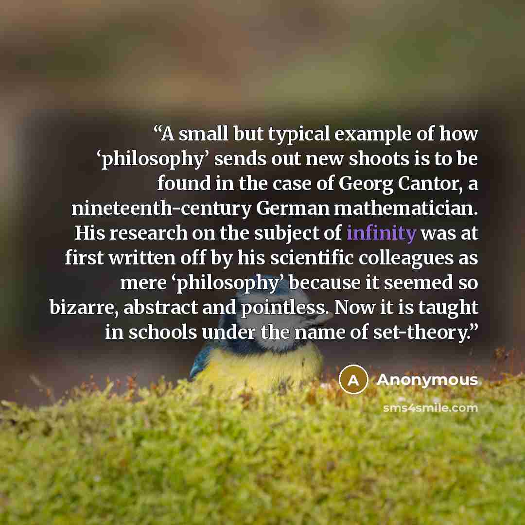 “A small but typical example of how ‘philosophy’ sends out new shoots is to be found in the case of Georg Cantor, a nineteenth-century German mathematician. His research on the subject of infinity was at first written off by his scientific colleagues as mere ‘philosophy’ because it seemed so…” quote by Anonymous