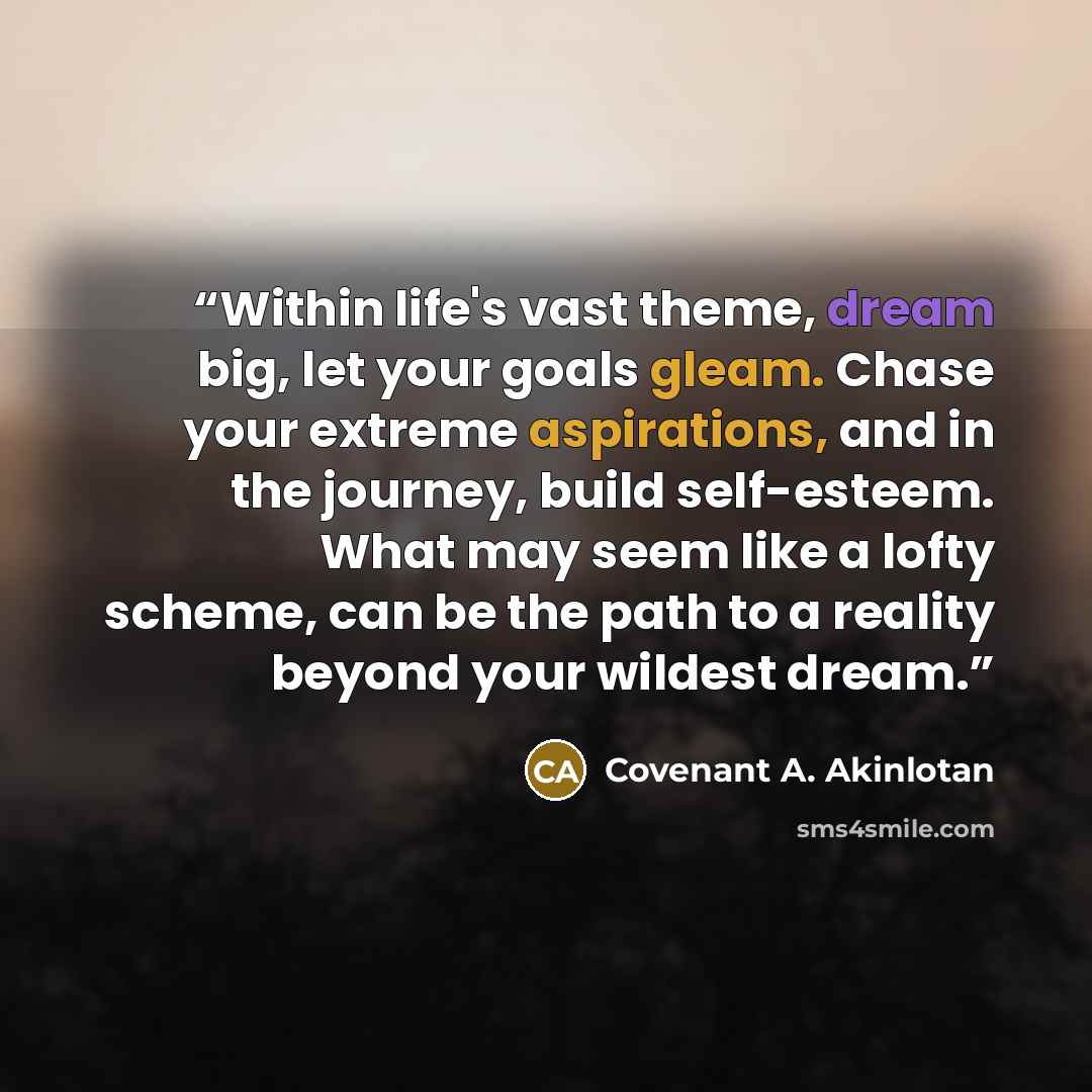“Within life's vast theme, dream big, let your goals gleam. Chase your extreme aspirations, and in the journey, build self-esteem. What may seem like a lofty scheme, can be the path to a reality beyond your wildest dream.” quote by Covenant A. Akinlotan