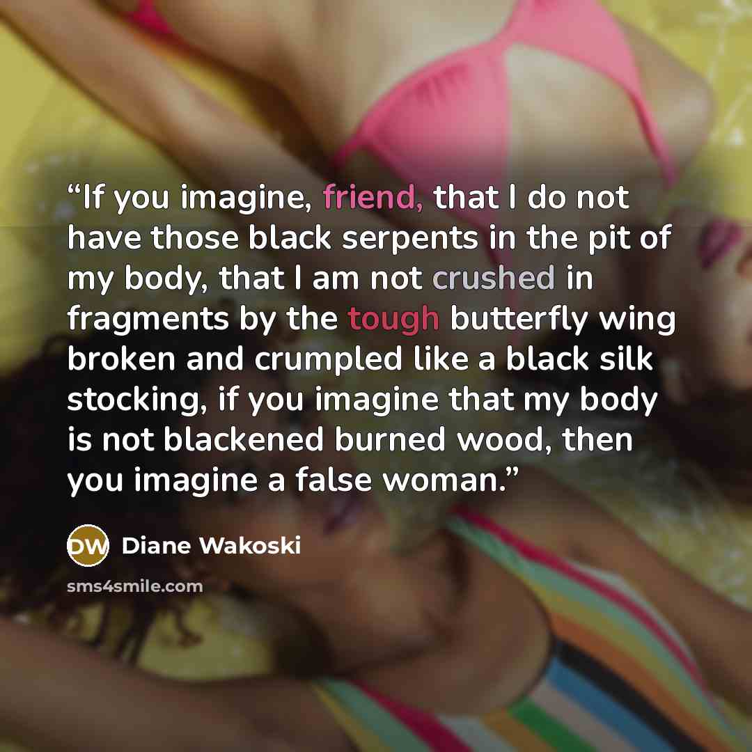 “If you imagine, friend, that I do not have those black serpents in the pit of my body, that I am not crushed in fragments by the tough butterfly wing broken and crumpled like a black silk stocking, if you imagine that my body is not blackened burned wood, then you imagine a false woman.” quote by Diane Wakoski
