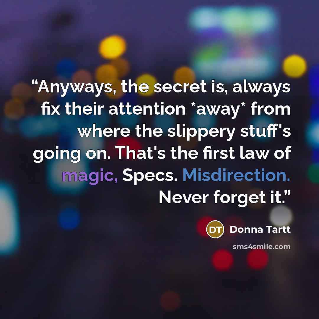 “Anyways, the secret is, always fix their attention *away* from where the slippery stuff's going on. That's the first law of magic, Specs. Misdirection. Never forget it.” quote by Donna Tartt