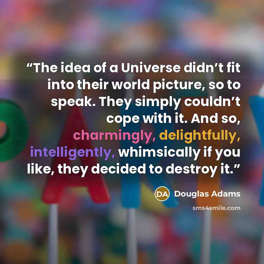 “The idea of a Universe didn’t fit into their world picture, so to speak. They simply couldn’t cope with it. And so, charmingly, delightfully, intelligently, whimsically if you like, they decided to destroy it.” quote by Douglas Adams