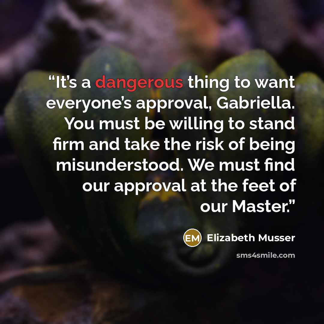 “It’s a dangerous thing to want everyone’s approval, Gabriella. You must be willing to stand firm and take the risk of being misunderstood. We must find our approval at the feet of our Master.” quote by Elizabeth Musser