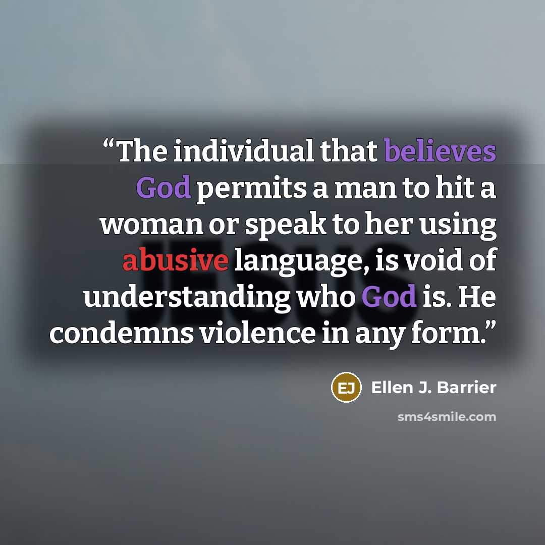 “The individual that believes God permits a man to hit a woman or speak to her using abusive language, is void of understanding who God is. He condemns violence in any form.” quote by Ellen J. Barrier