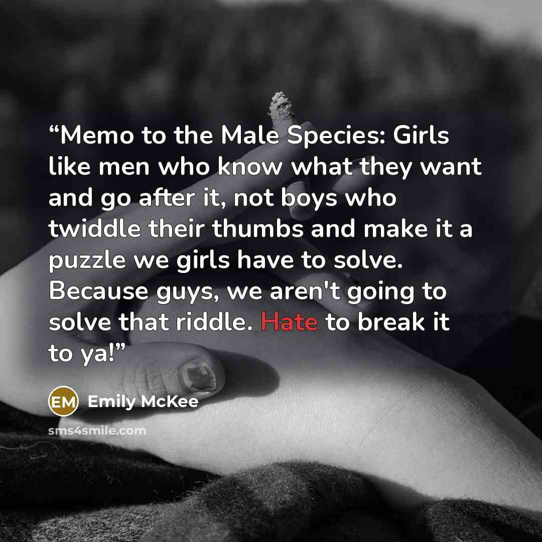 “Memo to the Male Species: Girls like men who know what they want and go after it, not boys who twiddle their thumbs and make it a puzzle we girls have to solve. Because guys, we aren't going to solve that riddle. Hate to break it to ya!” quote by Emily McKee