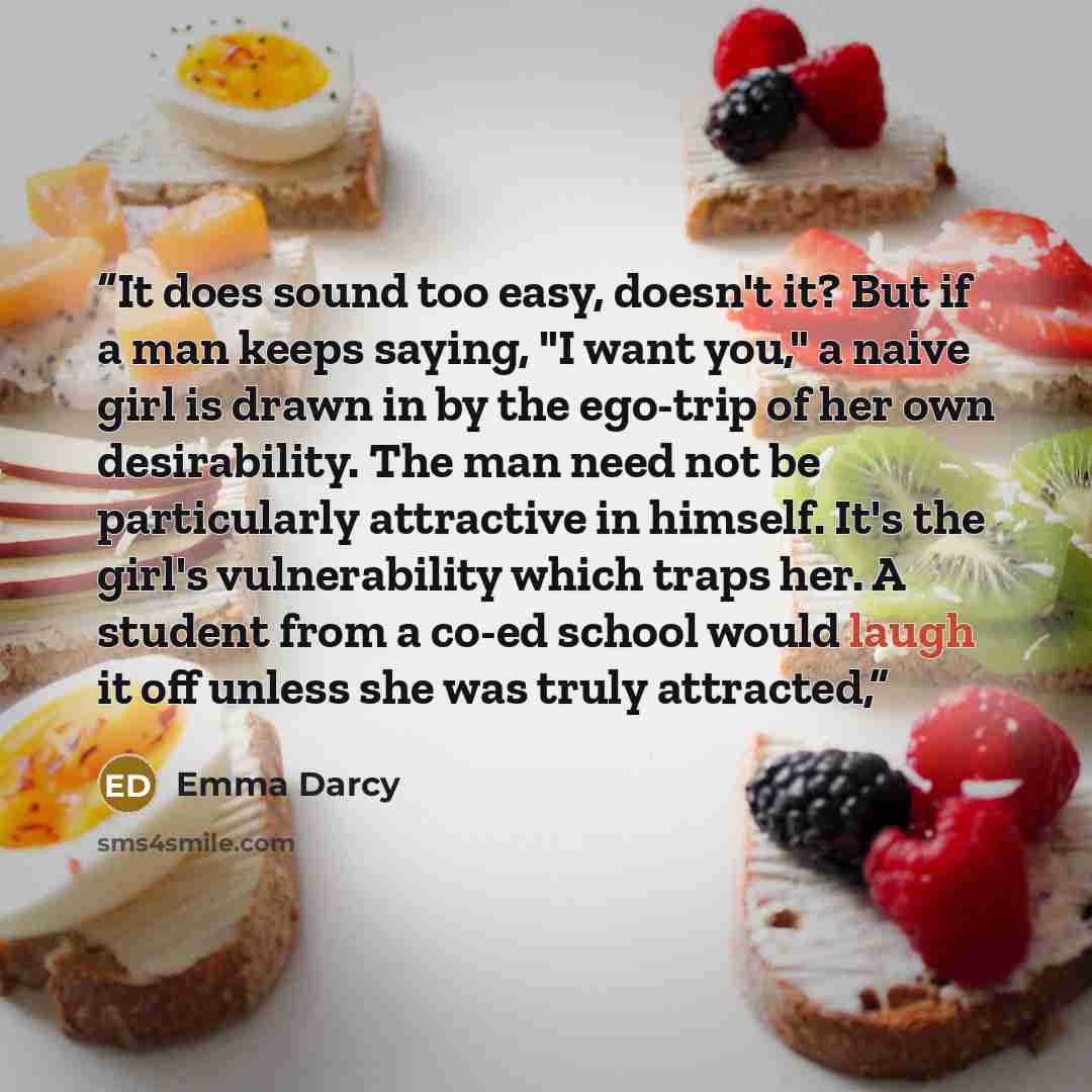 “It does sound too easy, doesn't it? But if a man keeps saying, "I want you," a naive girl is drawn in by the ego-trip of her own desirability. The man need not be particularly attractive in himself. It's the girl's vulnerability which traps her. A student from a co-ed school would laugh it off…” quote by Emma Darcy