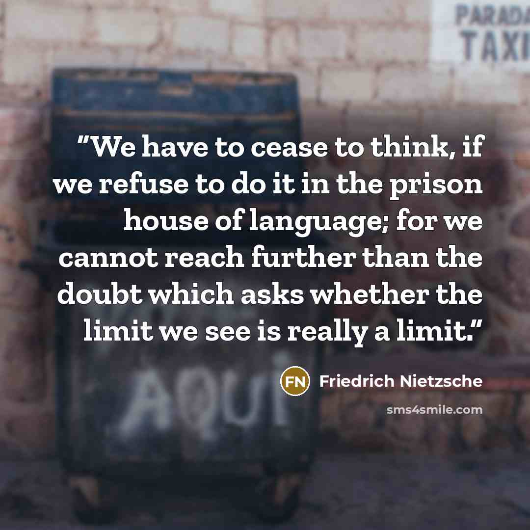 “We have to cease to think, if we refuse to do it in the prison house of language; for we cannot reach further than the doubt which asks whether the limit we see is really a limit.” quote by Friedrich Nietzsche