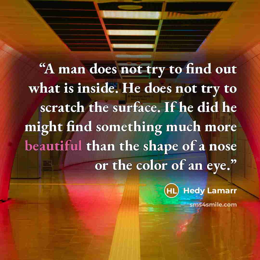 “A man does not try to find out what is inside. He does not try to scratch the surface. If he did he might find something much more beautiful than the shape of a nose or the color of an eye.” quote by Hedy Lamarr