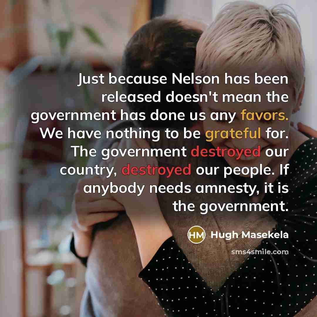 “Just because Nelson has been released doesn't mean the government has done us any favors. We have nothing to be grateful for. The government destroyed our country, destroyed our people. If anybody needs amnesty, it is the government.” quote by Hugh Masekela