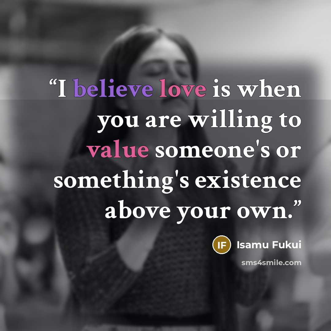 “I believe love is when you are willing to value someone's or something's existence above your own.” quote by Isamu Fukui