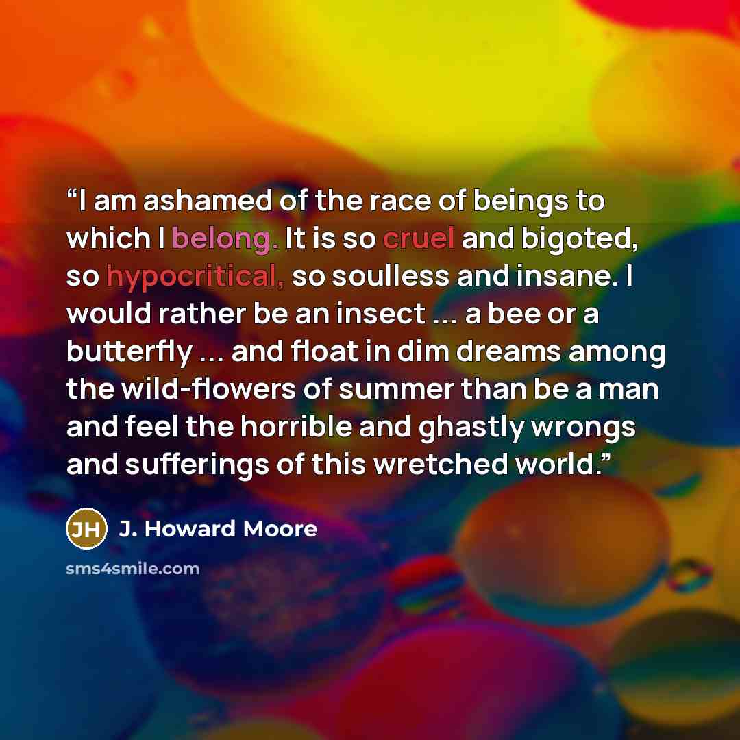 “I am ashamed of the race of beings to which I belong. It is so cruel and bigoted, so hypocritical, so soulless and insane. I would rather be an insect ... a bee or a butterfly ... and float in dim dreams among the wild-flowers of summer than be a man and feel the horrible and ghastly wrongs and…” quote by J. Howard Moore