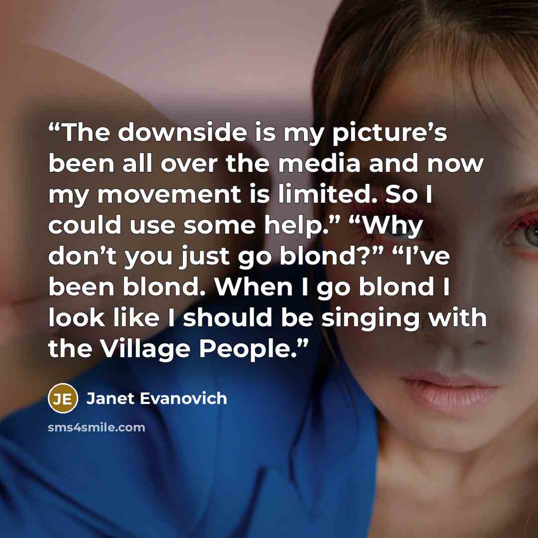 “The downside is my picture’s been all over the media and now my movement is limited. So I could use some help.” “Why don’t you just go blond?” “I’ve been blond. When I go blond I look like I should be singing with the Village People.” quote by Janet Evanovich