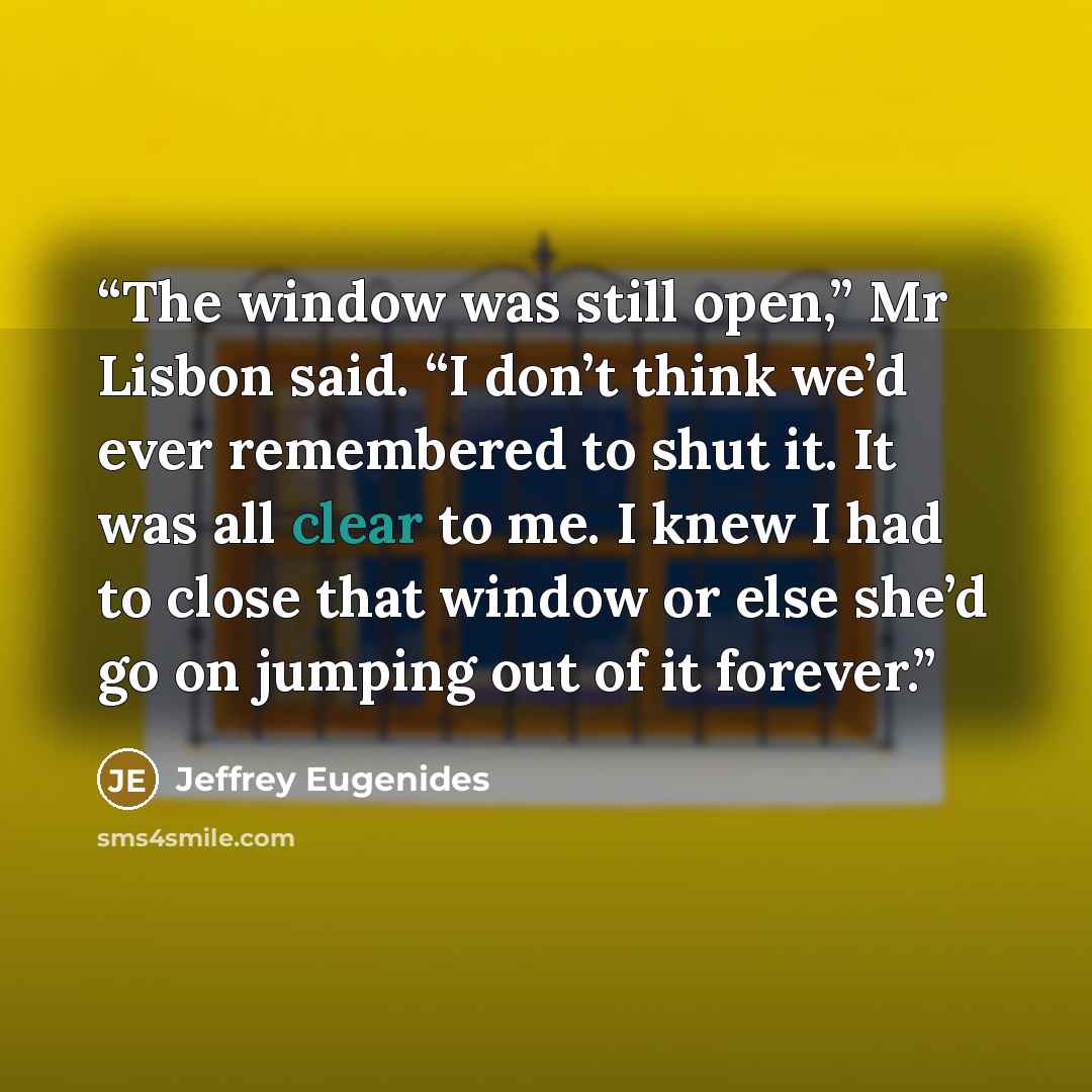 “The window was still open,” Mr Lisbon said. “I don’t think we’d ever remembered to shut it. It was all clear to me. I knew I had to close that window or else she’d go on jumping out of it forever.” quote by Jeffrey Eugenides
