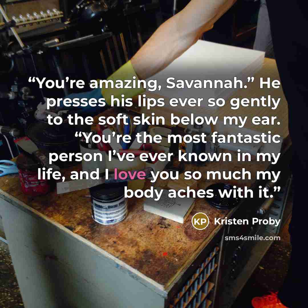 “You’re amazing, Savannah.” He presses his lips ever so gently to the soft skin below my ear. “You’re the most fantastic person I’ve ever known in my life, and I love you so much my body aches with it.” quote by Kristen Proby