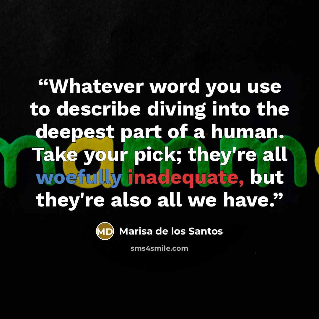 “Whatever word you use to describe diving into the deepest part of a human. Take your pick; they're all woefully inadequate, but they're also all we have.” quote by Marisa de los Santos
