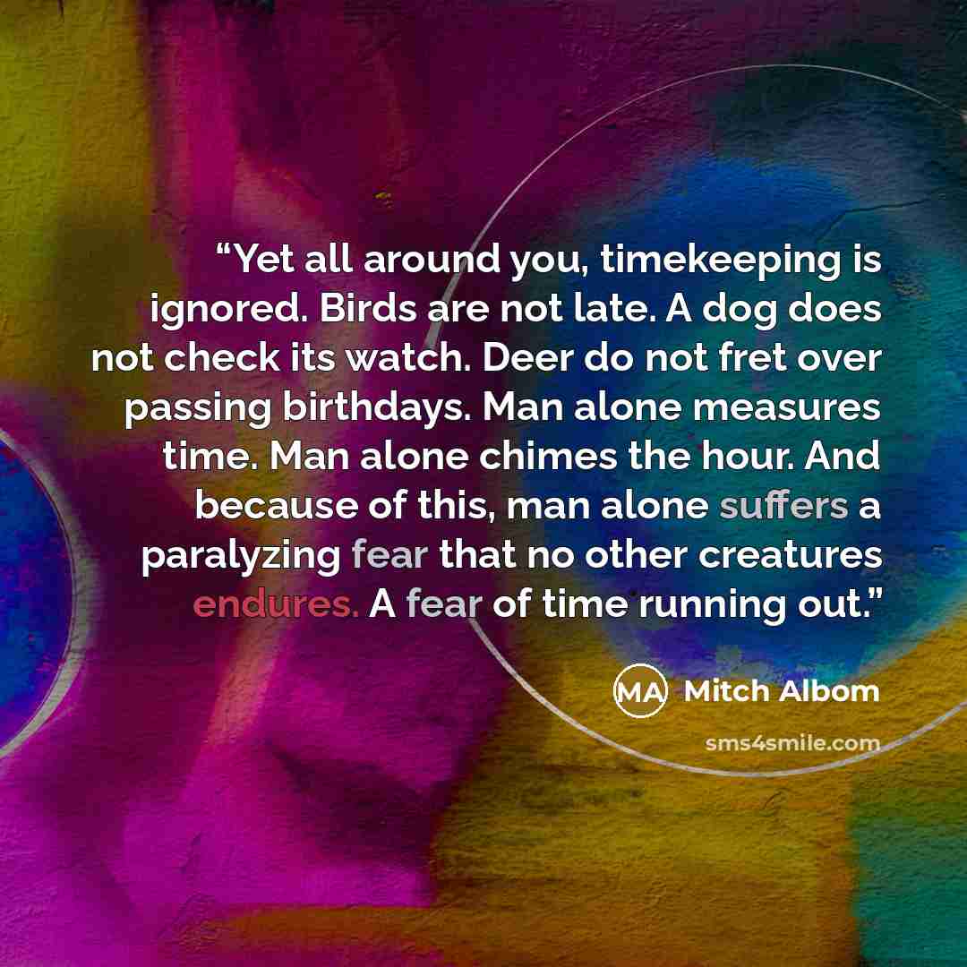“Yet all around you, timekeeping is ignored. Birds are not late. A dog does not check its watch. Deer do not fret over passing birthdays. Man alone measures time. Man alone chimes the hour. And because of this, man alone suffers a paralyzing fear that no other creatures endures. A fear of time…” quote by Mitch Albom