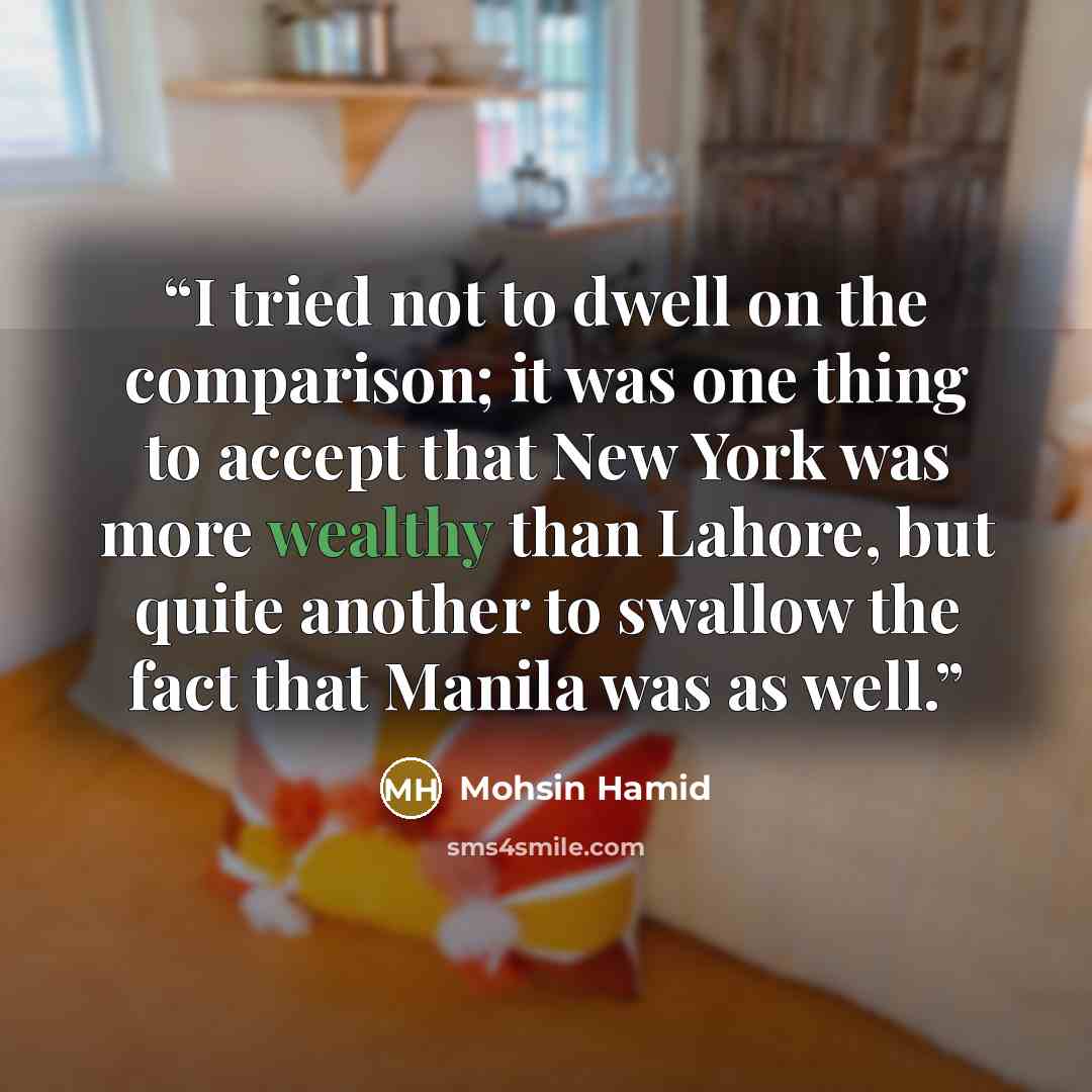 “I tried not to dwell on the comparison; it was one thing to accept that New York was more wealthy than Lahore, but quite another to swallow the fact that Manila was as well.” quote by Mohsin Hamid
