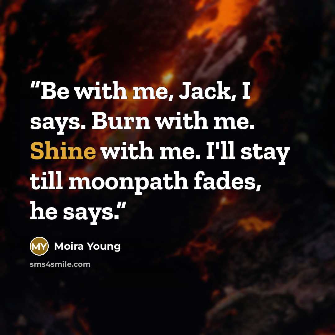 “Be with me, Jack, I says. Burn with me. Shine with me. I'll stay till moonpath fades, he says.” quote by Moira Young