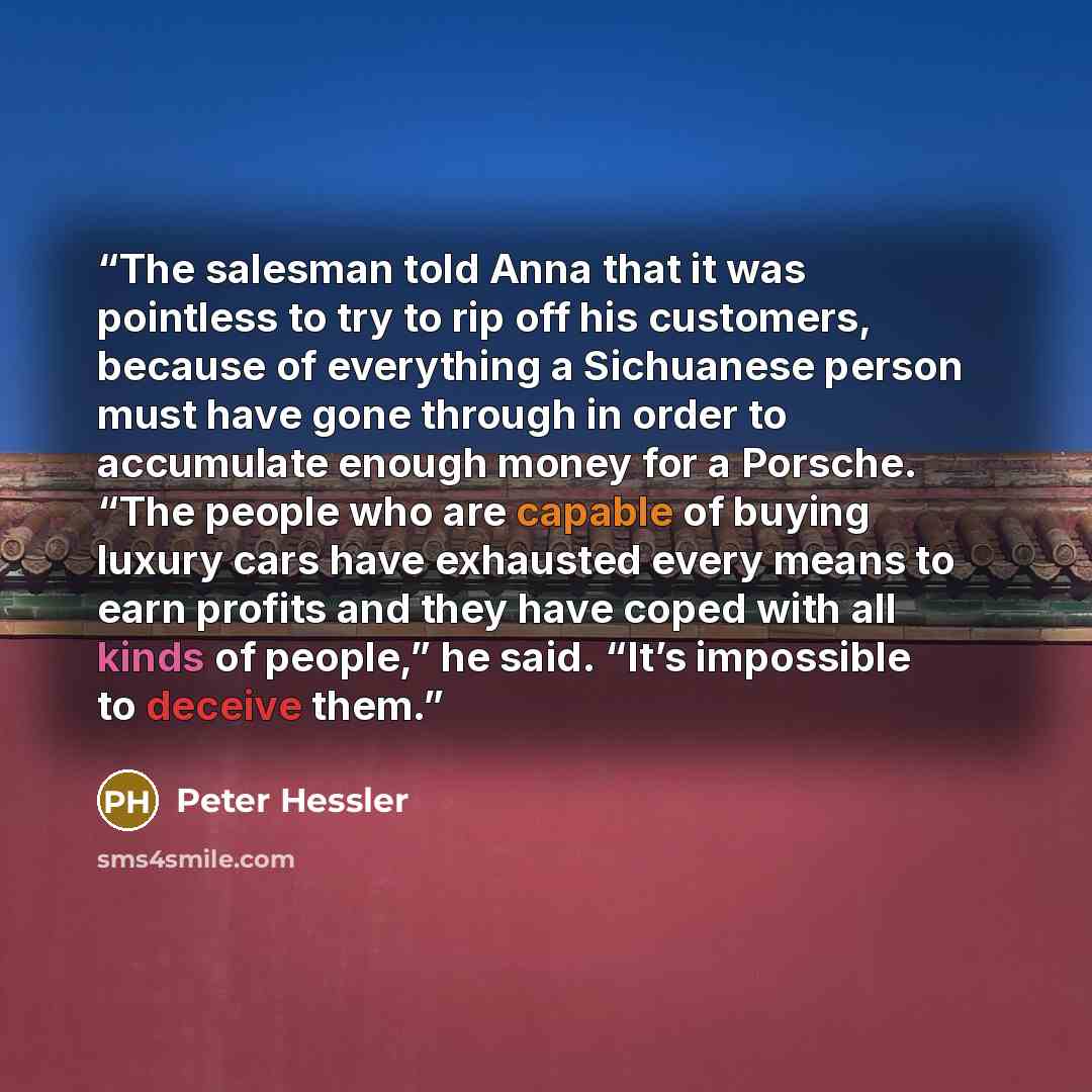 “The salesman told Anna that it was pointless to try to rip off his customers, because of everything a Sichuanese person must have gone through in order to accumulate enough money for a Porsche. “The people who are capable of buying luxury cars have exhausted every means to earn profits and they…” quote by Peter Hessler