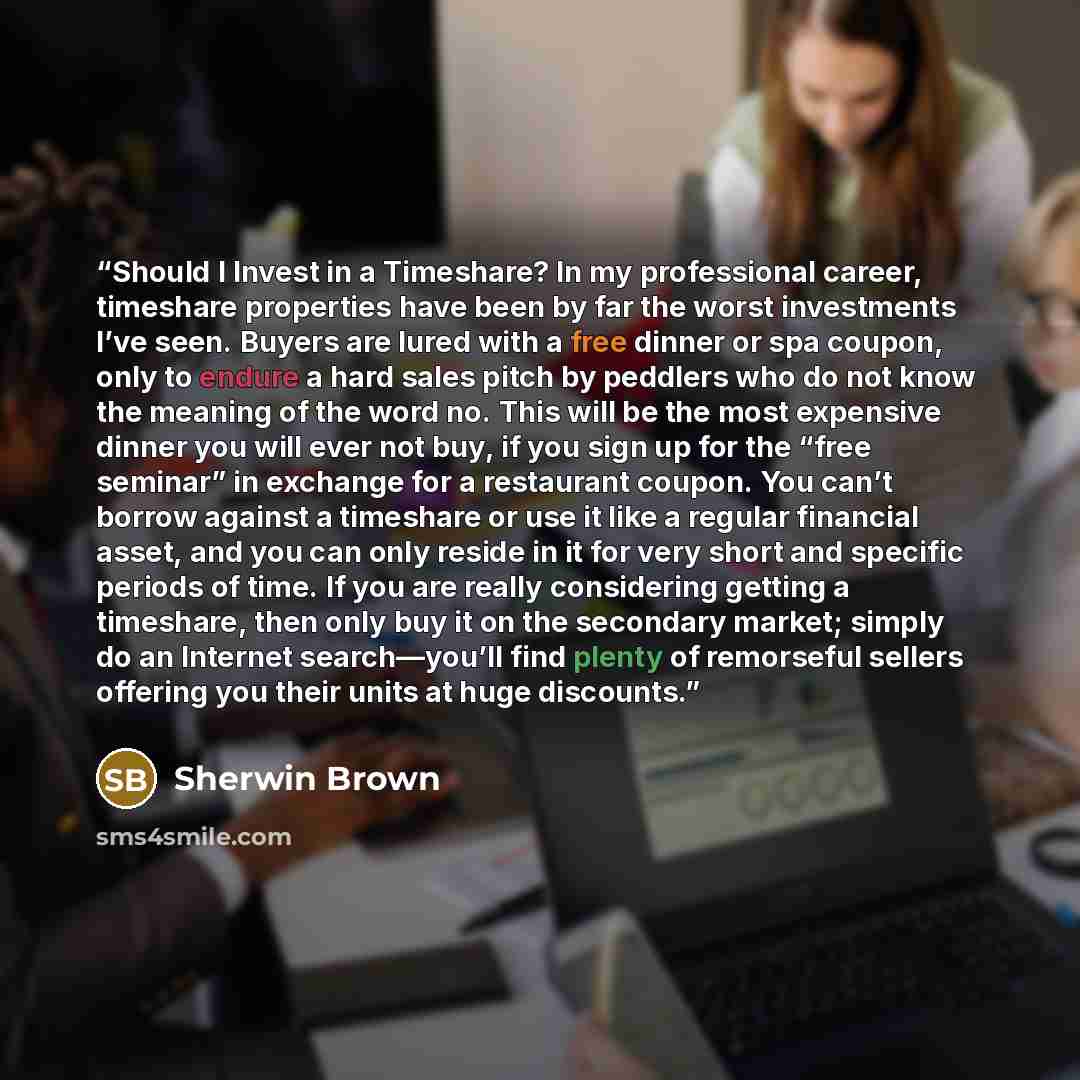 “Should I Invest in a Timeshare? In my professional career, timeshare properties have been by far the worst investments I’ve seen. Buyers are lured with a free dinner or spa coupon, only to endure a hard sales pitch by peddlers who do not know the meaning of the word no. This will be the most…” quote by Sherwin Brown