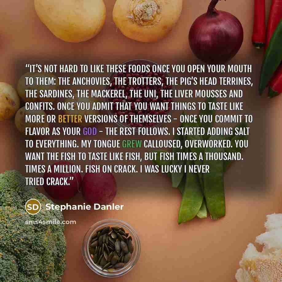“It’s not hard to like these foods once you open your mouth to them: the anchovies, the trotters, the pig’s head terrines, the sardines, the mackerel, the uni, the liver mousses and confits. Once you admit that you want things to taste like more or better versions of themselves - once you commit to…” quote by Stephanie Danler