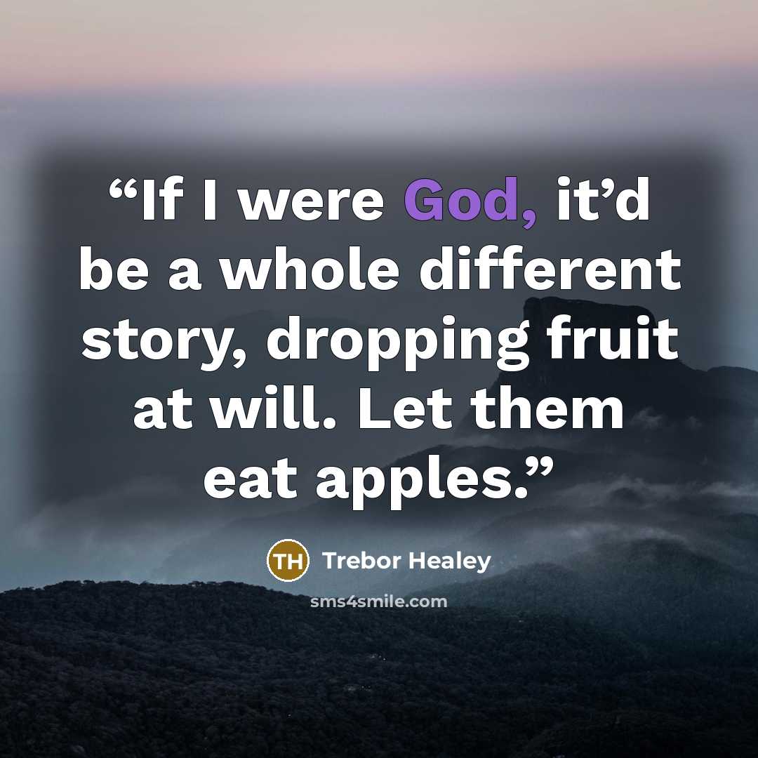 “If I were God, it’d be a whole different story, dropping fruit at will. Let them eat apples.” quote by Trebor Healey