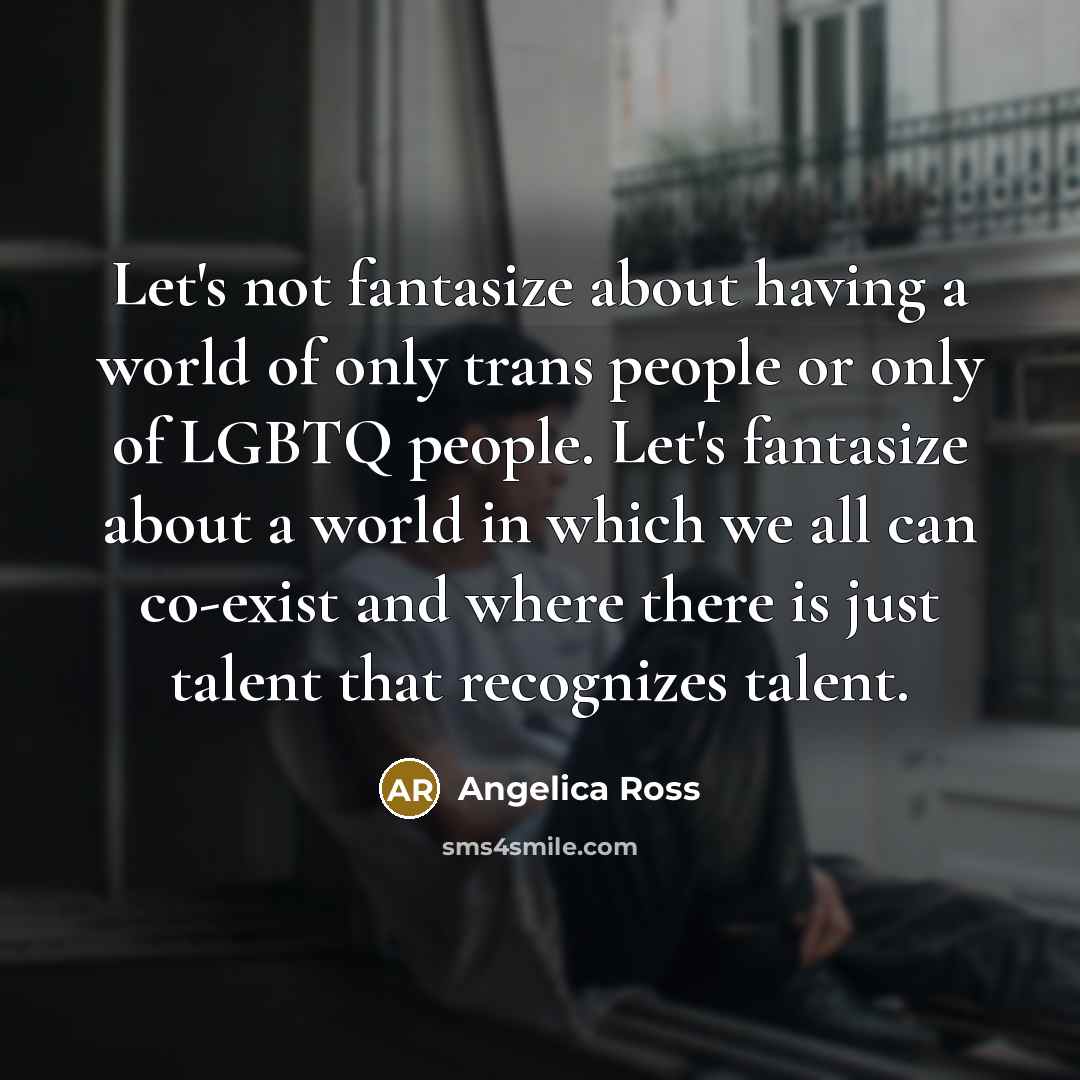 “Let's not fantasize about having a world of only trans people or only of LGBTQ people. Let's fantasize about a world in which we all can co-exist and where there is just talent that recognizes talent.” quote by Angelica Ross