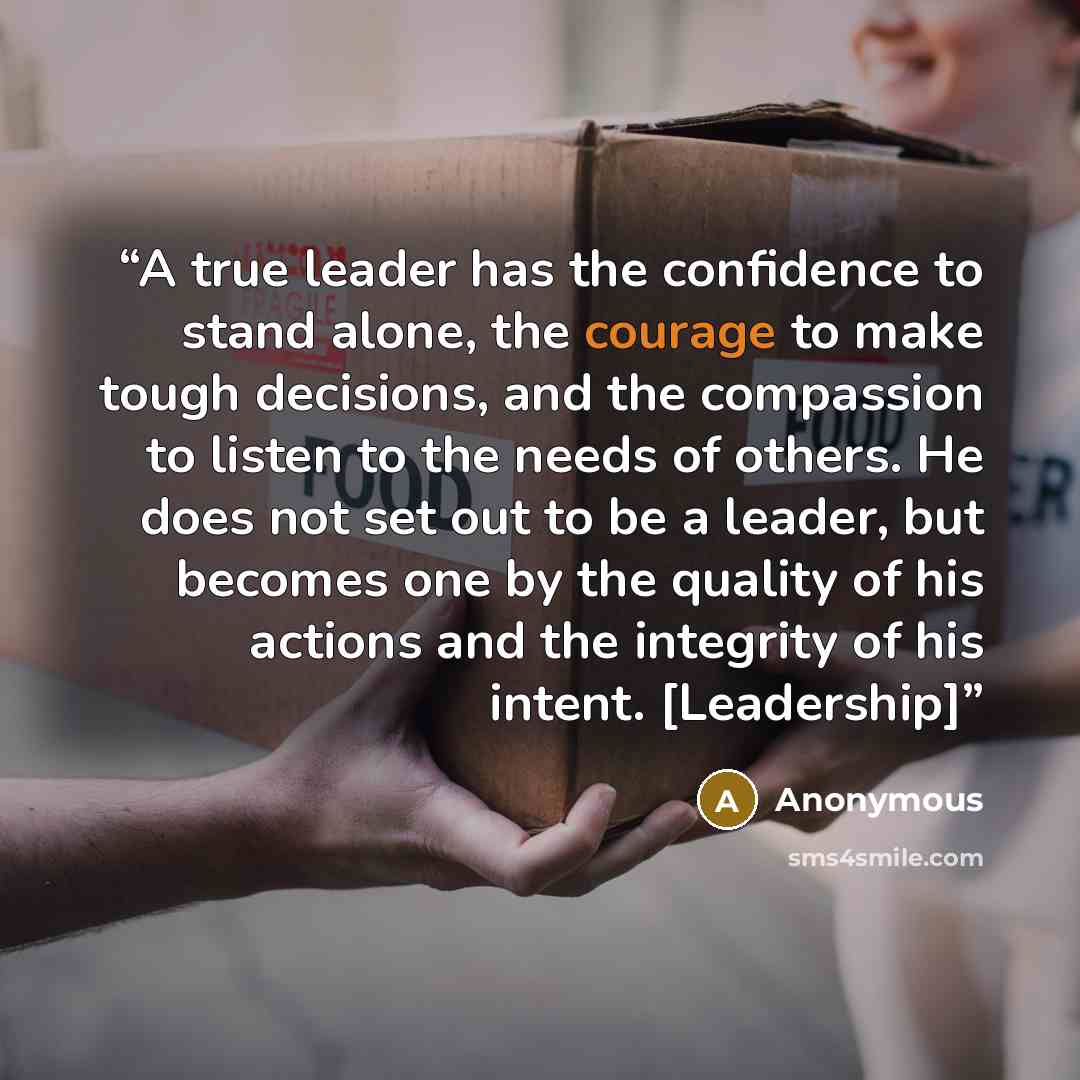 “A true leader has the confidence to stand alone, the courage to make tough decisions, and the compassion to listen to the needs of others. He does not set out to be a leader, but becomes one by the quality of his actions and the integrity of his intent. [Leadership]” quote by Anonymous