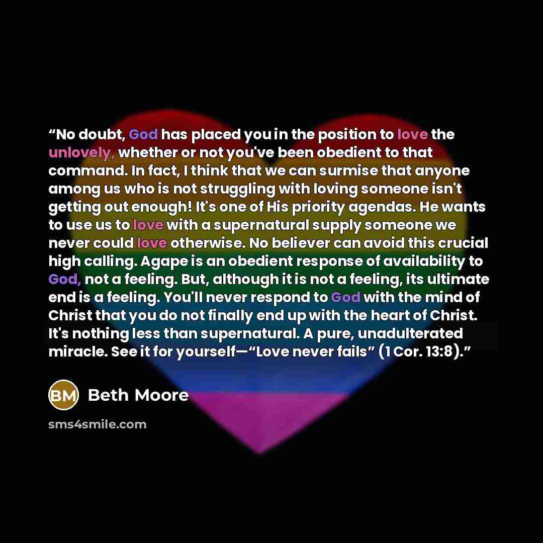 “No doubt, God has placed you in the position to love the unlovely, whether or not you've been obedient to that command. In fact, I think that we can surmise that anyone among us who is not struggling with loving someone isn't getting out enough! It's one of His priority agendas. He wants to use us…” quote by Beth Moore