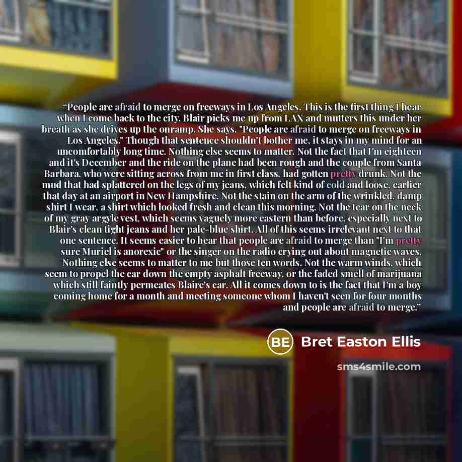 “People are afraid to merge on freeways in Los Angeles. This is the first thing I hear when I come back to the city. Blair picks me up from LAX and mutters this under her breath as she drives up the onramp. She says, "People are afraid to merge on freeways in Los Angeles." Though that sentence…” quote by Bret Easton Ellis