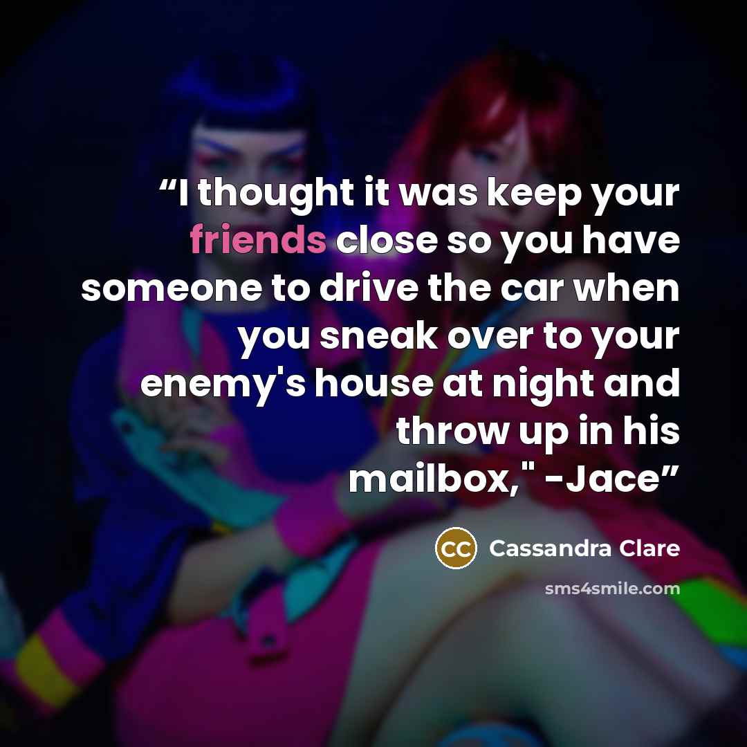 “I thought it was keep your friends close so you have someone to drive the car when you sneak over to your enemy's house at night and throw up in his mailbox," -Jace” quote by Cassandra Clare