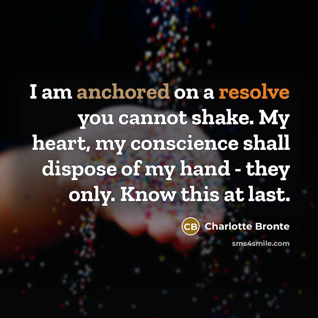 “I am anchored on a resolve you cannot shake. My heart, my conscience shall dispose of my hand - they only. Know this at last.” quote by Charlotte Bronte