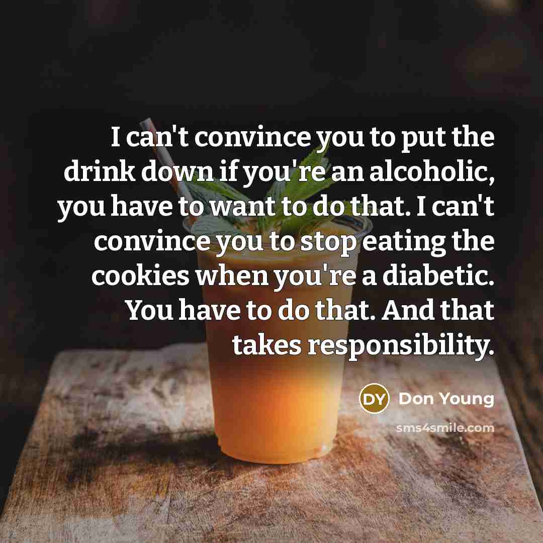 “I can't convince you to put the drink down if you're an alcoholic, you have to want to do that. I can't convince you to stop eating the cookies when you're a diabetic. You have to do that. And that takes responsibility.” quote by Don Young