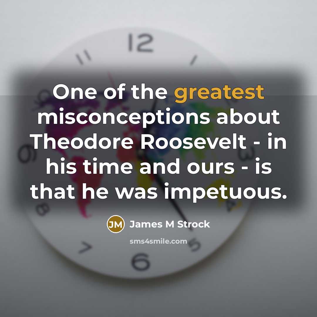 “One of the greatest misconceptions about Theodore Roosevelt - in his time and ours - is that he was impetuous.” quote by James M Strock