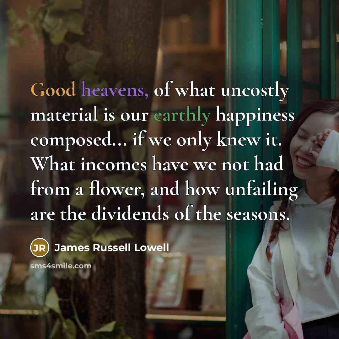 “Good heavens, of what uncostly material is our earthly happiness composed... if we only knew it. What incomes have we not had from a flower, and how unfailing are the dividends of the seasons.” quote by James Russell Lowell