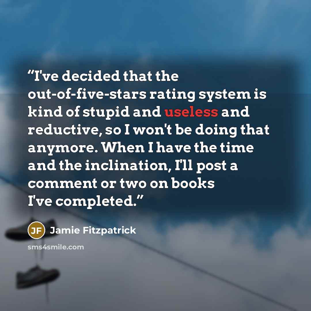“I've decided that the out-of-five-stars rating system is kind of stupid and useless and reductive, so I won't be doing that anymore. When I have the time and the inclination, I'll post a comment or two on books I've completed.” quote by Jamie Fitzpatrick