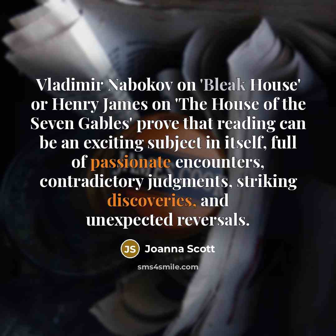 “Vladimir Nabokov on 'Bleak House' or Henry James on 'The House of the Seven Gables' prove that reading can be an exciting subject in itself, full of passionate encounters, contradictory judgments, striking discoveries, and unexpected reversals.” quote by Joanna Scott