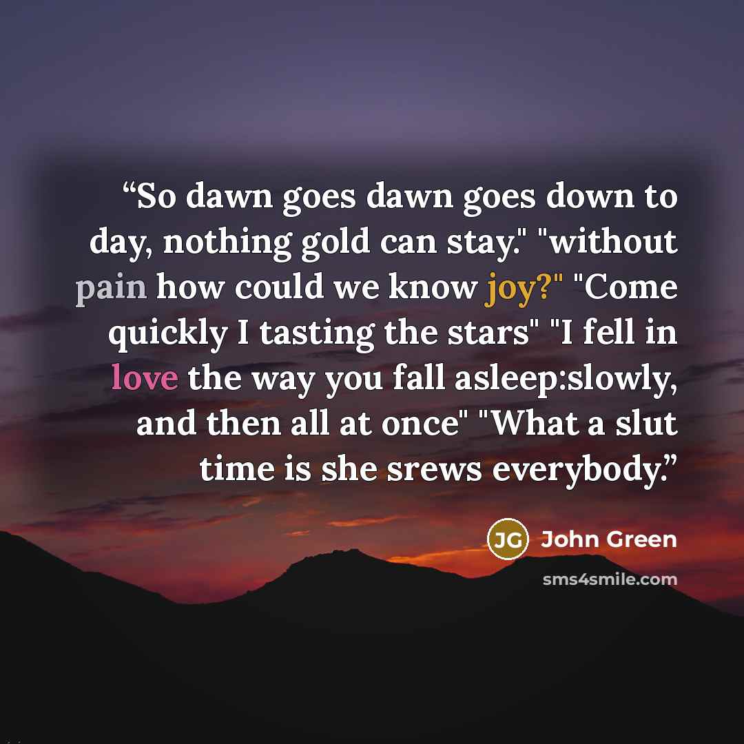 “So dawn goes dawn goes down to day, nothing gold can stay." "without pain how could we know joy?" "Come quickly I tasting the stars" "I fell in love the way you fall asleep:slowly, and then all at once" "What a slut time is she srews everybody.” quote by John Green