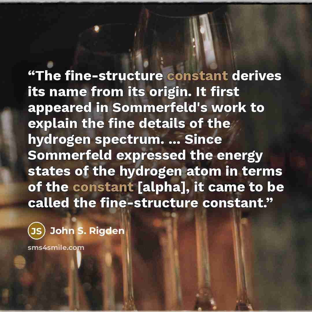 “The fine-structure constant derives its name from its origin. It first appeared in Sommerfeld's work to explain the fine details of the hydrogen spectrum. ... Since Sommerfeld expressed the energy states of the hydrogen atom in terms of the constant [alpha], it came to be called the fine-structure…” quote by John S. Rigden