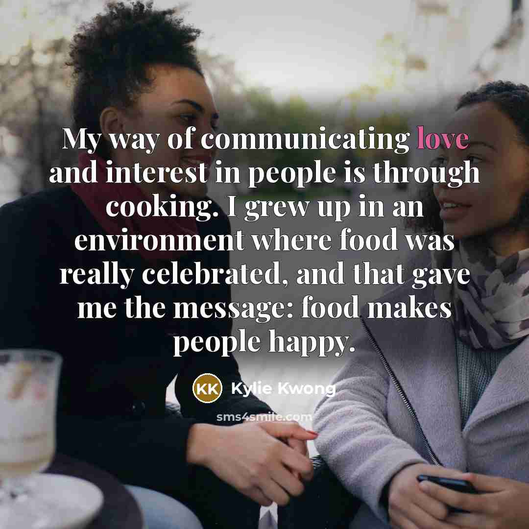 “My way of communicating love and interest in people is through cooking. I grew up in an environment where food was really celebrated, and that gave me the message: food makes people happy.” quote by Kylie Kwong