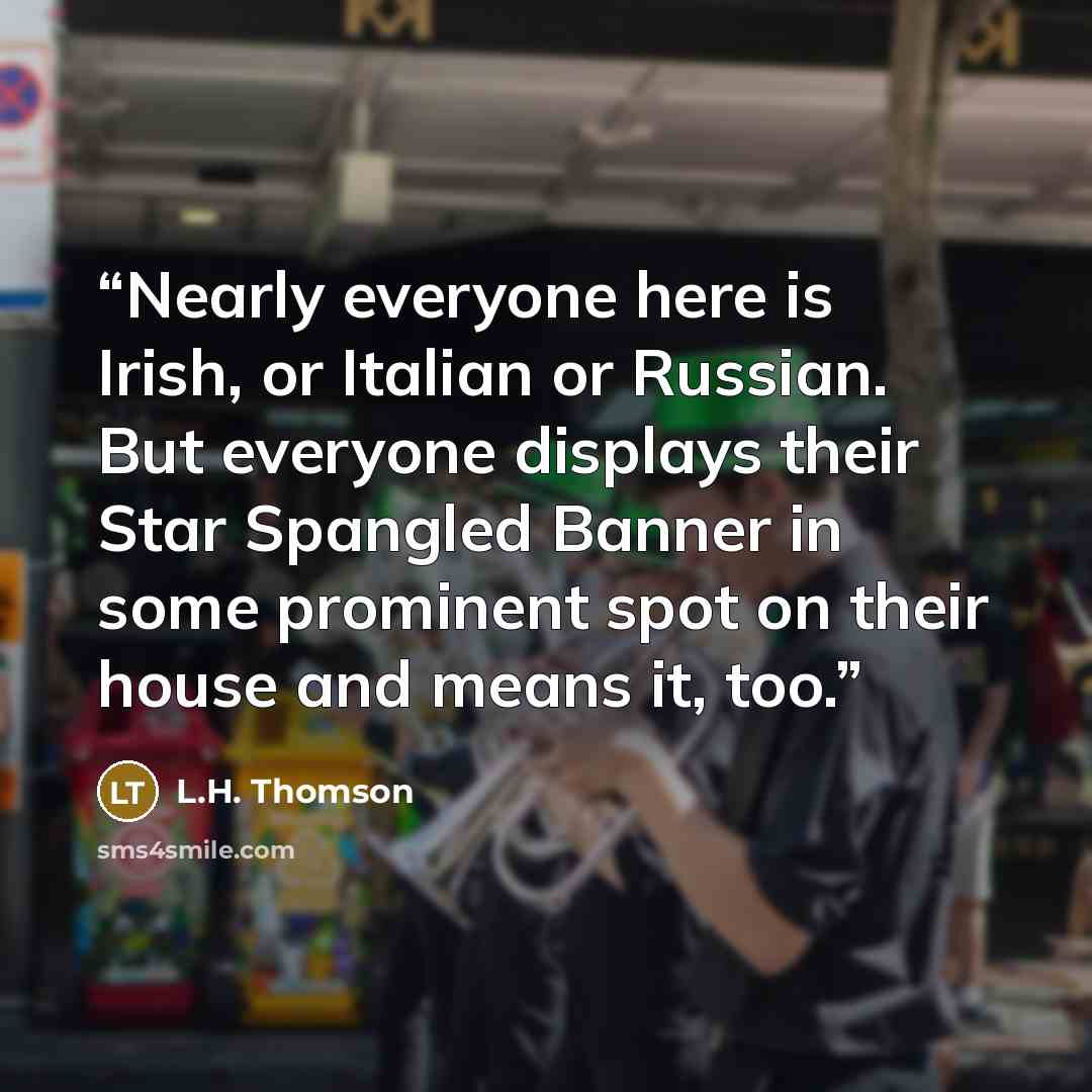 “Nearly everyone here is Irish, or Italian or Russian. But everyone displays their Star Spangled Banner in some prominent spot on their house and means it, too.” quote by L.H. Thomson