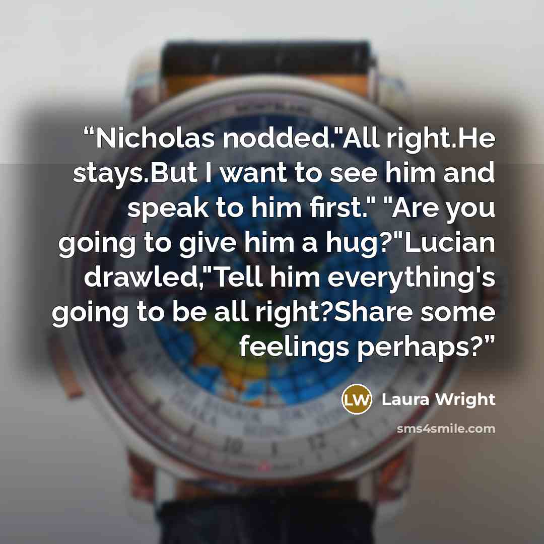 “Nicholas nodded."All right.He stays.But I want to see him and speak to him first." "Are you going to give him a hug?"Lucian drawled,"Tell him everything's going to be all right?Share some feelings perhaps?” quote by Laura Wright