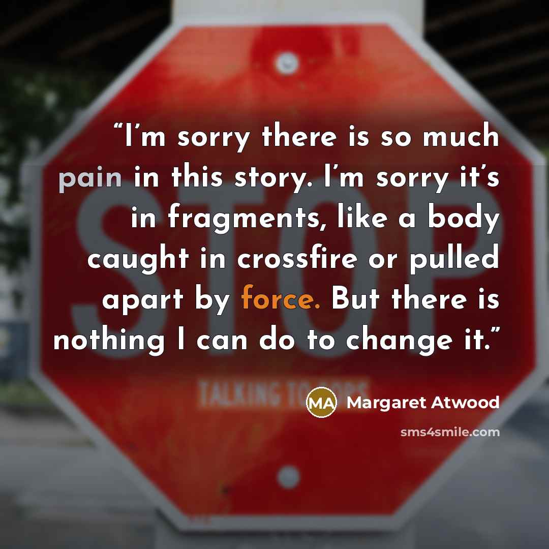 “I’m sorry there is so much pain in this story. I’m sorry it’s in fragments, like a body caught in crossfire or pulled apart by force. But there is nothing I can do to change it.” quote by Margaret Atwood