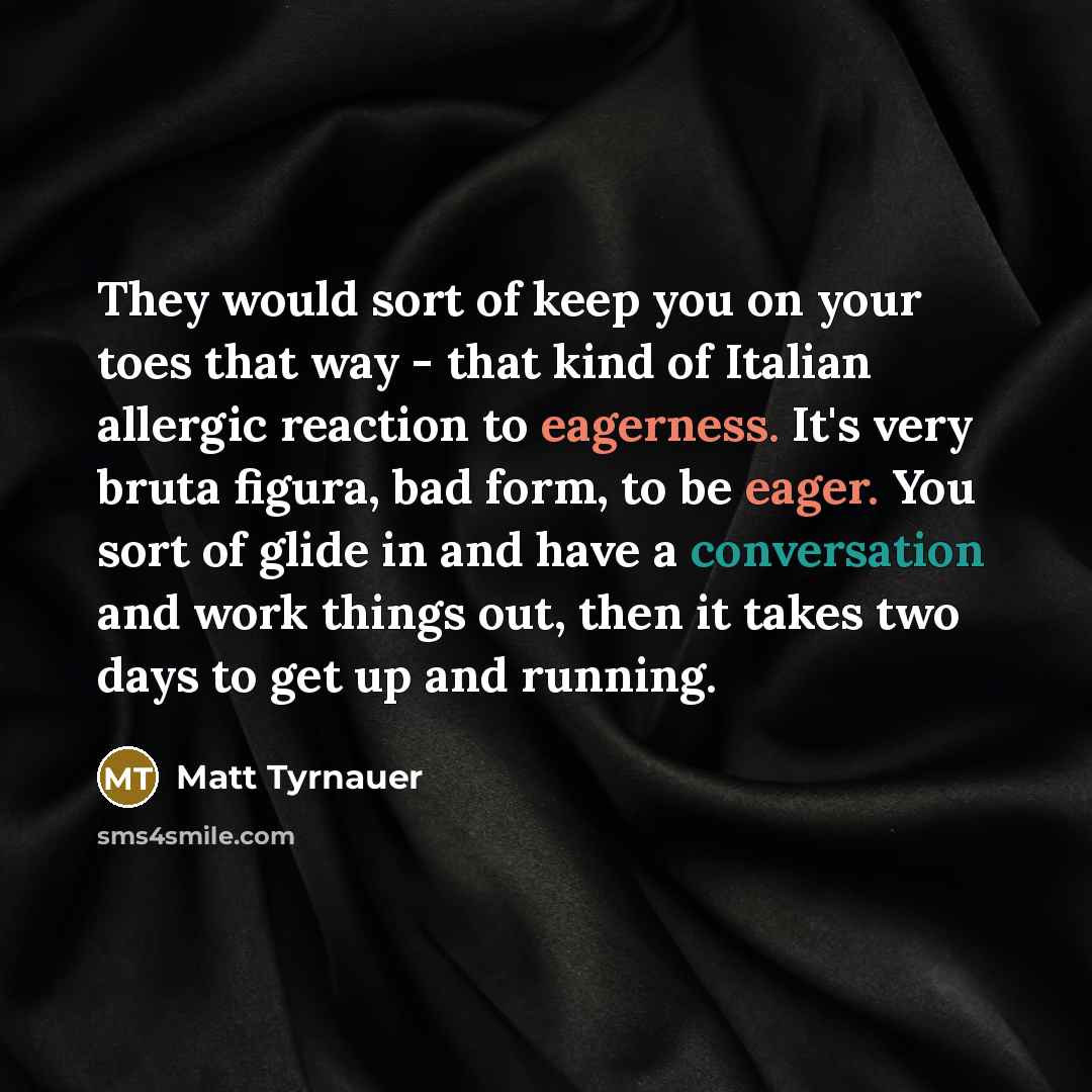 “They would sort of keep you on your toes that way - that kind of Italian allergic reaction to eagerness. It's very bruta figura, bad form, to be eager. You sort of glide in and have a conversation and work things out, then it takes two days to get up and running.” quote by Matt Tyrnauer