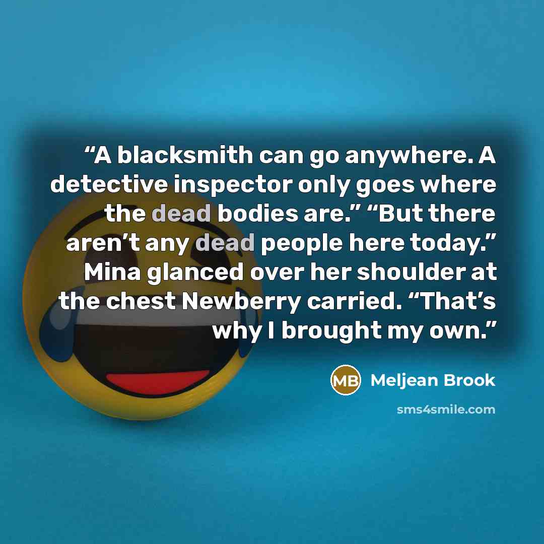 “A blacksmith can go anywhere. A detective inspector only goes where the dead bodies are.” “But there aren’t any dead people here today.” Mina glanced over her shoulder at the chest Newberry carried. “That’s why I brought my own.” quote by Meljean Brook