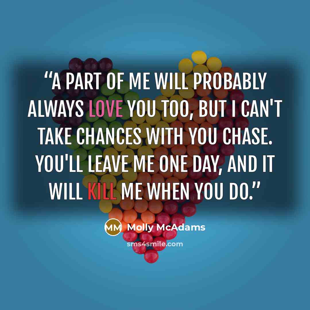 “A part of me will probably always love you too, but I can't take chances with you Chase. You'll leave me one day, and it will kill me when you do.” quote by Molly McAdams